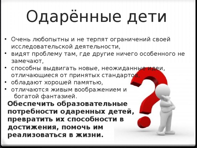 Одарённые дети Очень любопытны и не терпят ограничений своей исследовательской деятельности, видят проблему там, где другие ничего особенного не замечают, способны выдвигать новые, неожиданные идеи, отличающиеся от принятых стандартов, обладают хорошей памятью, отличаются живым воображением и  богатой фантазией. Обеспечить образовательные потребности одаренных детей, превратить их способности в достижения, помочь им реализоваться в жизни.