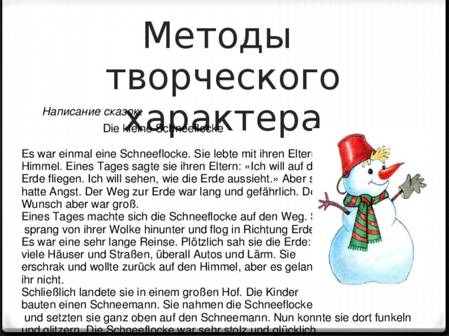 Методы  творческого характера Написание сказок :     Die kleine Schneeflocke   Es war einmal eine Schneeflocke. Sie lebte mit ihren Eltern im Himmel. Eines Tages sagte sie ihren Eltern: «Ich will auf die Erde fliegen. Ich will sehen, wie die Erde aussieht.» Aber sie hatte Angst. Der Weg zur Erde war lang und gefährlich. Der Wunsch aber war groß. Eines Tages machte sich die Schneeflocke auf den Weg. Sie  sprang von ihrer Wolke hinunter und flog in Richtung Erde. Es war eine sehr lange Reinse. Plötzlich sah sie die Erde: viele Häuser und Straßen, überall Autos und Lärm. Sie erschrak und wollte zurück auf den Himmel, aber es gelang ihr nicht. Schließlich landete sie in einem großen Hof. Die Kinder bauten einen Schneemann. Sie nahmen die Schneeflocke  und setzten sie ganz oben auf den Schneemann. Nun konnte sie dort funkeln und glitzern. Die Schneeflocke war sehr stolz und glücklich. 5