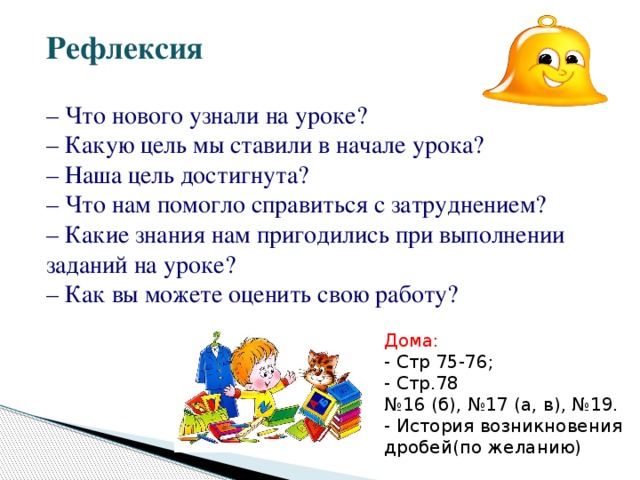 Дома: - Стр 75-76; - Стр.78 № 16 (б), №17 (а, в), №19. - История возникновения дробей(по желанию) Рефлексия   – Что нового узнали на уроке?  – Какую цель мы ставили в начале урока?  – Наша цель достигнута?  – Что нам помогло справиться с затруднением?  – Какие знания нам пригодились при выполнении заданий на уроке?  – Как вы можете оценить свою работу?