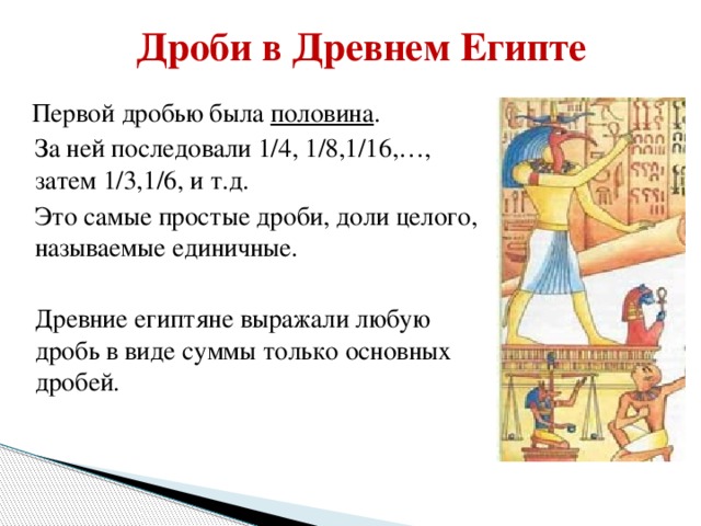 Дроби в Древнем Египте  Первой дробью была половина .  За ней последовали 1/4, 1/8,1/16,…, затем 1/3,1/6, и т.д.  Это самые простые дроби, доли целого, называемые единичные.  Древние египтяне выражали любую дробь в виде суммы только основных дробей.