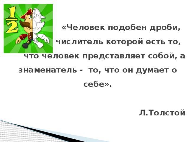 «Человек подобен дроби,  числитель которой есть то,  что человек представляет собой, а знаменатель - то, что он думает о себе».   Л.Толстой