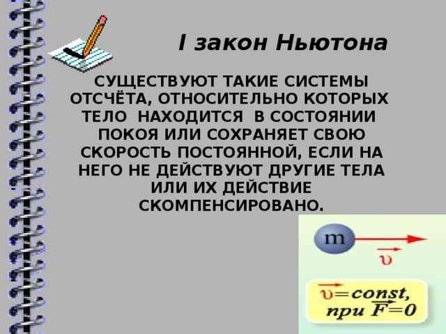 I закон Ньютона  СУЩЕСТВУЮТ ТАКИЕ СИСТЕМЫ ОТСЧЁТА, ОТНОСИТЕЛЬНО КОТОРЫХ ТЕЛО НАХОДИТСЯ В СОСТОЯНИИ ПОКОЯ ИЛИ СОХРАНЯЕТ СВОЮ СКОРОСТЬ ПОСТОЯННОЙ, ЕСЛИ НА НЕГО НЕ ДЕЙСТВУЮТ ДРУГИЕ ТЕЛА ИЛИ ИХ ДЕЙСТВИЕ СКОМПЕНСИРОВАНО.