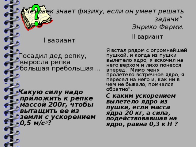 Человек знает физику, если он умеет решать задачи”  Энрико Ферми.   II вариант Я встал рядом с огромнейшей пушкой, и когда из пушки вылетело ядро, я вскочил на него верхом и лихо понесся вперед. Мимо меня пролетело встречное ядро, я пересел на него и, как ни в чем не бывало, помчался обратно”. С каким ускорением вылетело ядро из пушки, если масса ядра 20 кг, а сила, подействовавшая на ядро, равна 0,3 к Н ? I вариант Посадил дед репку, выросла репка большая пребольшая…   Какую силу надо приложить к репке массой 200г, чтобы вытащить ее из земли с ускорением 0,5 м/с 2 ?