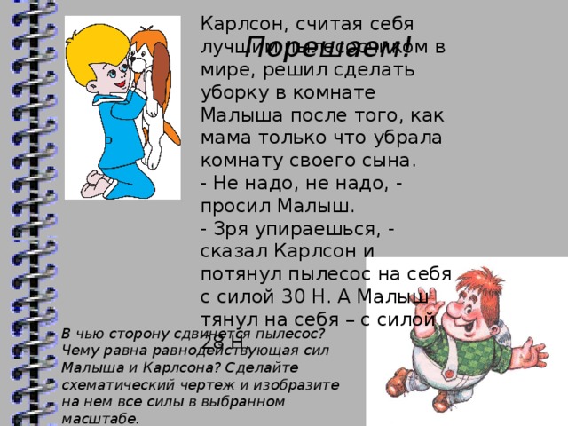 Карлсон, считая себя лучшим пылесосчиком в мире, решил сделать уборку в комнате Малыша после того, как мама только что убрала комнату своего сына. - Не надо, не надо, - просил Малыш. - Зря упираешься, - сказал Карлсон и потянул пылесос на себя с силой 30 Н. А Малыш тянул на себя – с силой 28 Н.  Порешаем! В чью сторону сдвинется пылесос? Чему равна равнодействующая сил Малыша и Карлсона? Сделайте схематический чертеж и изобразите на нем все силы в выбранном масштабе.