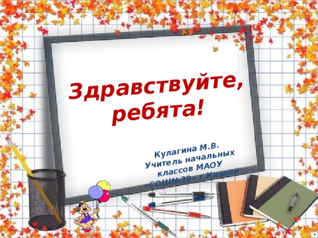 Здравствуйте,  ребята!  Кулагина М.В.  Учитель начальных классов МАОУ «СОШ№39» г.Казани