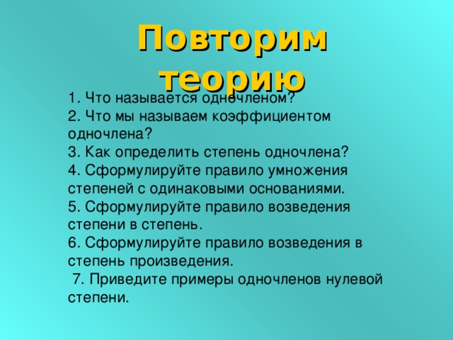 Повторим теорию 1. Что называется одночленом? 2. Что мы называем коэффициентом одночлена? 3. Как определить степень одночлена? 4. Сформулируйте правило умножения степеней с одинаковыми основаниями. 5. Сформулируйте правило возведения степени в степень. 6. Сформулируйте правило возведения в степень произведения.  7. Приведите примеры одночленов нулевой степени.