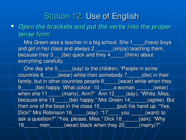 Station  12. Use of English  Open the brackets and put the verbs into the proper tense form   Mrs Green was a teacher in a big school. She 1____(have) boys and girl in her class and always 2 ______(enjoy) teaching them, because they 3___(be) quick and they  4_____(think) about everything carefully.  One day she 5_____(say) to the children, “People in some countries 6_____(wear) white then somebody 7_____(die) in their family, but in other countries people 8_____(wear) white when they 9_____(be) happy. What colour 10_____a woman ______(wear) when she 11_____(marry), Ann?” Ann 12____(say), “White, Miss, because she 13_____(be) happy.” Mrs Green 14______(agree). But then one of the boys in the class 15______(put) his hand up. “Yes, Dick!” Mrs Robinson 16_____(say). “17____ you _____(want) to ask a question?” “Yes, please, Miss,” Dick 18______(ask). “Why 19_____ men_____(wear) black when they 20_____(marry)?”