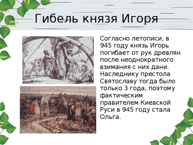 Гибель князя Игоря Согласно летописи, в 945 году князь Игорь погибает от рук древлян после неоднократного взимания с них дани. Наследнику престола Святославу тогда было только 3 года, поэтому фактическим правителем Киевской Руси в 945 году стала Ольга.