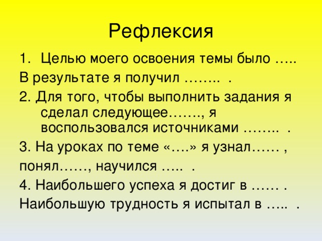 Рефлексия Целью моего освоения темы было ….. В результате я получил …….. . 2. Для того, чтобы выполнить задания я сделал следующее……., я воспользовался источниками …….. . 3. На уроках по теме «….» я узнал…… , понял……, научился ….. . 4. Наибольшего успеха я достиг в …… . Наибольшую трудность я испытал в ….. .