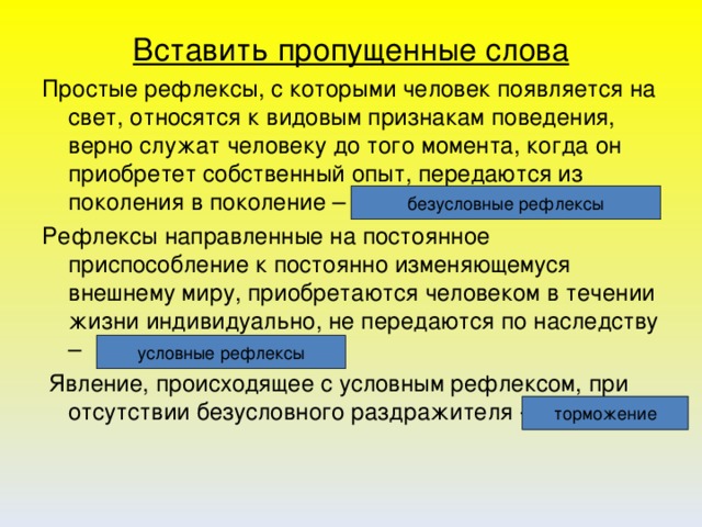 Вставить пропущенные слова Простые рефлексы, с которыми человек появляется на свет, относятся к видовым признакам поведения, верно служат человеку до того момента, когда он приобретет собственный опыт, передаются из поколения в поколение – Рефлексы направленные на постоянное приспособление к постоянно изменяющемуся внешнему миру, приобретаются человеком в течении жизни индивидуально, не передаются по наследству –  Явление, происходящее с условным рефлексом, при отсутствии безусловного раздражителя -