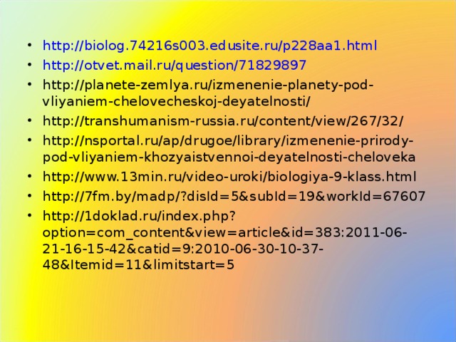 http://biolog.74216s003.edusite.ru/p228aa1.html http://otvet.mail.ru/question/71829897 http://planete-zemlya.ru/izmenenie-planety-pod-vliyaniem-chelovecheskoj-deyatelnosti/ http://transhumanism-russia.ru/content/view/267/32/ http://nsportal.ru/ap/drugoe/library/izmenenie-prirody-pod-vliyaniem-khozyaistvennoi-deyatelnosti-cheloveka http://www.13min.ru/video-uroki/biologiya-9-klass.html http://7fm.by/madp/?disId=5&subId=19&workId=67607 http://1doklad.ru/index.php?option=com_content&view=article&id=383:2011-06-21-16-15-42&catid=9:2010-06-30-10-37-48&Itemid=11&limitstart=5
