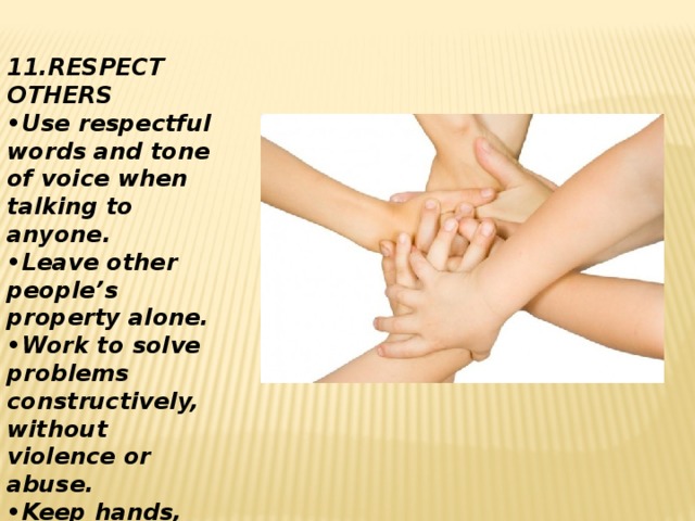 11.RESPECT OTHERS • Use respectful words and tone of voice when talking to anyone. • Leave other people’s property alone. • Work to solve problems constructively, without violence or abuse. • Keep hands, feet and objects to yourself.