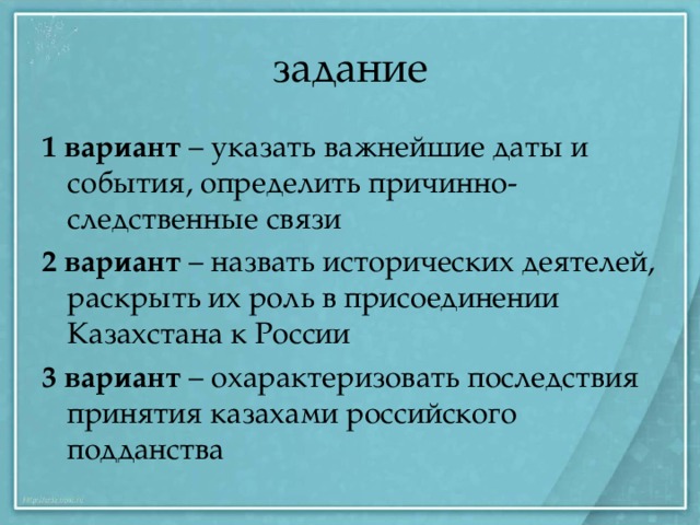 задание 1 вариант – указать важнейшие даты и события, определить причинно-следственные связи 2 вариант – назвать исторических деятелей, раскрыть их роль в присоединении Казахстана к России 3 вариант – охарактеризовать последствия принятия казахами российского подданства