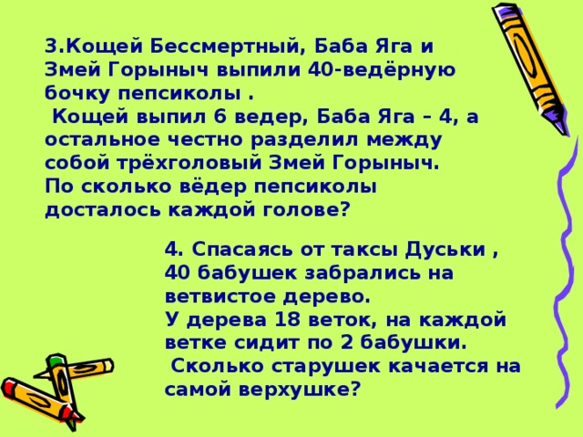 3.Кощей Бессмертный, Баба Яга и Змей Горыныч выпили 40-ведёрную бочку пепсиколы .  Кощей выпил 6 ведер, Баба Яга – 4, а остальное честно разделил между собой трёхголовый Змей Горыныч. По сколько вёдер пепсиколы досталось каждой голове?  4. Спасаясь от таксы Дуськи , 40 бабушек забрались на ветвистое дерево. У дерева 18 веток, на каждой ветке сидит по 2 бабушки.  Сколько старушек качается на самой верхушке?