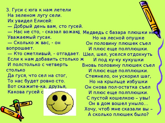 3. Гуси с юга к нам летели  На зеленом лугу сели.  Их увидел Елисей: — Добрый день вам, сто гусей. — Нас не сто, - сказал вожак,  Уважаемый гусак. — Сколько ж вас, - он вопрошает. — Кто сметливый, - отгадает.  Если к нам добавить столько ж  И полстолько с четверть столько  Да гуся, что сел на стог,  То нас будет ровно сто.  Вот скажите-ка, друзья,  Какова гусей семья? 4. Медведь с базара плюшки нес,  Но на лесной опушке  Он половину плюшек съел  И плюс еще полплюшки.  Шел, шел, уселся отдохнуть  И под ку-ку кукушки  Вновь половину плюшек съел  И плюс еще полплюшки.  Стемнело, он ускорил шаг,  Но на крыльце избушки  Он снова пол-остатка съел  И плюс еще полплюшки.  С пустой кошелкою – увы!  Он в дом вошел уныло…  Хочу, чтоб мне сказали вы –  А сколько плюшек было?