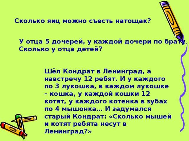 Сколько яиц можно съесть натощак? У отца 5 дочерей, у каждой дочери по брату . Сколько у отца детей? Шёл Кондрат в Ленинград, а навстречу 12 ребят. И у каждого по 3 лукошка, в каждом лукошке – кошка, у каждой кошки 12 котят, у каждого котенка в зубах по 4 мышонка… И задумался старый Кондрат: «Сколько мышей и котят ребята несут в Ленинград?»