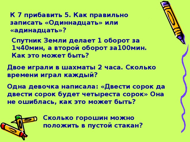 К 7 прибавить 5. Как правильно записать «Одиннадцать» или «адинадцать»? Спутник Земли делает 1 оборот за 1ч40мин, а второй оборот за100мин. Как это может быть? Двое играли в шахматы 2 часа. Сколько времени играл каждый? Одна девочка написала: «Двести сорок да двести сорок будет четыреста сорок» Она не ошиблась, как это может быть? Сколько горошин можно положить в пустой стакан?