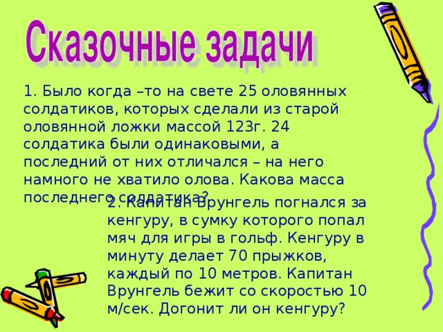 1. Было когда –то на свете 25 оловянных солдатиков, которых сделали из старой оловянной ложки массой 123г. 24 солдатика были одинаковыми, а последний от них отличался – на него намного не хватило олова. Какова масса последнего солдатика? 2. Капитан Врунгель погнался за кенгуру, в сумку которого попал мяч для игры в гольф. Кенгуру в минуту делает 70 прыжков, каждый по 10 метров. Капитан Врунгель бежит со скоростью 10 м/сек. Догонит ли он кенгуру?