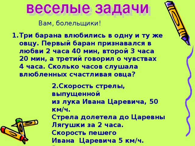 Вам, болельщики! Три барана влюбились в одну и ту же овцу. Первый баран признавался в любви 2 часа 40 мин, второй 3 часа 20 мин, а третий говорил о чувствах 4 часа. Сколько часов слушала влюбленных счастливая овца? 2.Скорость стрелы, выпущенной из лука Ивана Царевича, 50 км/ч. Стрела долетела до Царевны Лягушки за 2 часа. Скорость пешего Ивана Царевича 5 км/ч. За сколько часов он доберется до своей невесты?