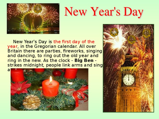 New Year's Day is  the first day of the year , in the Gregorian calendar. All over Britain there are parties, fireworks, singing and dancing, to ring out the old year and ring in the new. As the clock - Big Ben - strikes midnight, people link arms and sing a song .