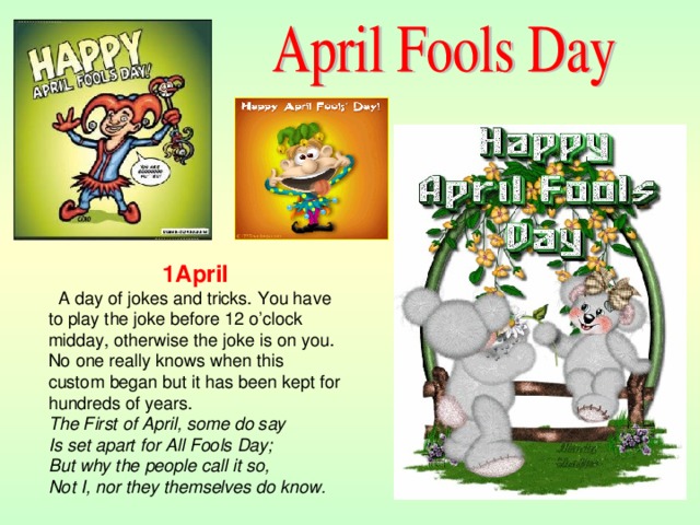 1April  A day of jokes and tricks. You have to play the joke before 12 o’clock midday, otherwise the joke is on you. No one really knows when this custom began but it has been kept for hundreds of years. The First of April, some do say  Is set apart for All Fools Day;  But why the people call it so,  Not I, nor they themselves do know.