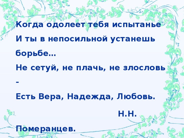 Когда одолеет тебя испытанье  И ты в непосильной устанешь борьбе…  Не сетуй, не плачь, не злословь -  Есть Вера, Надежда, Любовь.   Н.Н. Померанцев.