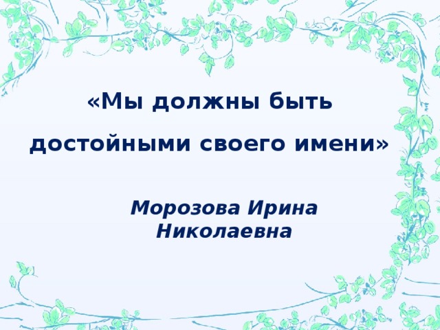 «Мы должны быть достойными своего имени»  Морозова Ирина Николаевна