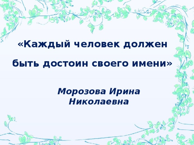 «Каждый человек должен быть достоин своего имени»  Морозова Ирина Николаевна