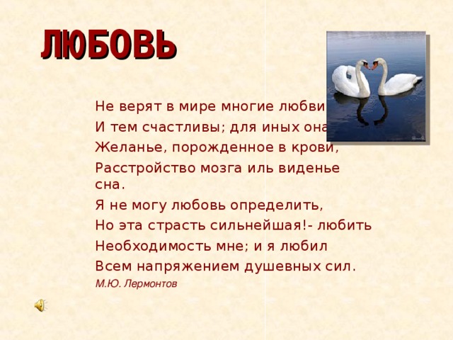 ЛЮБОВЬ Не верят в мире многие любви И тем счастливы; для иных она Желанье, порожденное в крови, Расстройство мозга иль виденье сна. Я не могу любовь определить, Но эта страсть сильнейшая!- любить Необходимость мне; и я любил Всем напряжением душевных сил.     М.Ю. Лермонтов