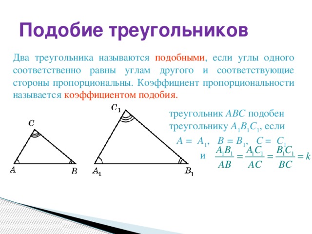 Подобие треугольников Два треугольника называются подобными , если углы одного соответственно равны углам другого и соответствующие стороны пропорциональны. Коэффициент пропорциональности называется коэффициентом подобия. треугольник АВС подобен треугольнику A 1 В 1 С 1 , если A = A 1 , B = B 1 , C = C 1   и
