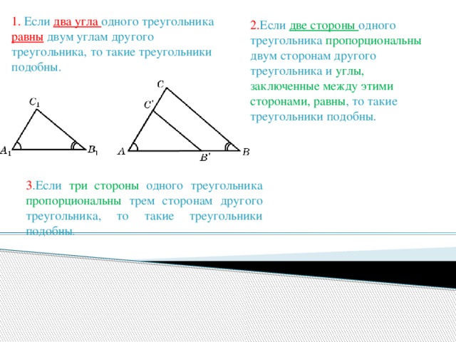 1.  Если два угла одного треугольника равны двум углам другого треугольника, то такие треугольники подобны. 2. Если две стороны одного треугольника пропорциональны двум сторонам другого треугольника и углы, заключенные между этими сторонами, равны , то такие треугольники подобны. 3 .Если три стороны одного треугольника пропорциональны трем сторонам другого треугольника, то такие треугольники подобны .