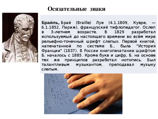 Осязательные знаки  Брайль,  Брай (Braille) Луи (4.1.1809, Кувре, — 6.1.1852, Париж), французский тифлопедагог. Ослеп в 3-летнем возрасте. В 1829 разработал используемый до настоящего времени во всём мире рельефно-точечный шрифт слепых . Первой книгой, напечатанной по системе Б., была 