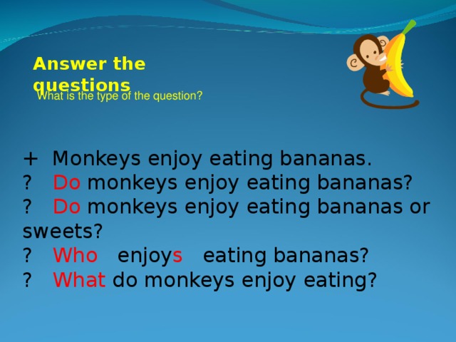 Answer the questions What is the type of the question? + Monkeys enjoy eating bananas. ? Do monkeys enjoy eating bananas? ? Do monkeys enjoy eating bananas or sweets? ? Who enjoy s eating bananas? ? What do monkeys enjoy eating?