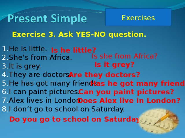 Exercises Exercise 3. Ask YES-NO question. He is little. She’s from Africa. It is grey. They are doctors. He has got many friends. I can paint pictures. Alex lives in London. I don’t go to school on Saturday. Is he little? Is she from Africa? Is it grey? Are they doctors? Has he got many friends? Can you paint pictures? Does Alex live in London? Do you go to school on Saturday?