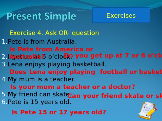 Exercises Exercise 4. Ask OR- question Pete is from Australia.  I get up at 6 o’clock. Lena enjoys playing basketball.  My mum is a teacher.  My friend can skate. Pete is 15 years old. Is Pete from America or Australia? Do you get up at 7 or 6 o’clock? Does Lena enjoy playing football or basketball? Is your mum a teacher or a doctor? Can your friend skate or ski? Is Pete 15 or 17 years old?