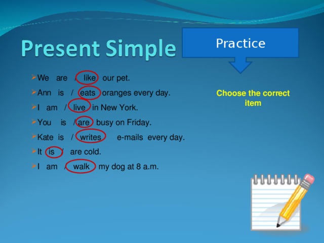 Practice We are / like our pet. Ann is / eats oranges every day. I am / live in New York. You is / are busy on Friday. Kate is / writes e-mails every day. It is / are cold. I am / walk my dog at 8 a.m. Choose the correct item