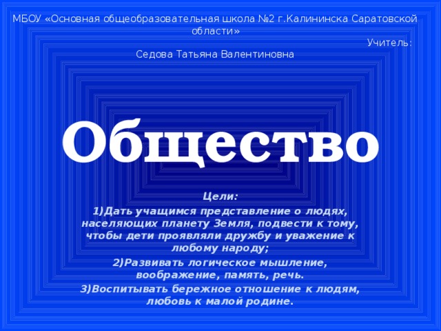 МБОУ «Основная общеобразовательная школа №2 г.Калининска Саратовской области»  Учитель: Седова Татьяна Валентиновна Общество Цели: 1)Дать учащимся представление о людях, населяющих планету Земля, подвести к тому, чтобы дети проявляли дружбу и уважение к любому народу; 2)Развивать логическое мышление, воображение, память, речь. 3)Воспитывать бережное отношение к людям, любовь к малой родине.