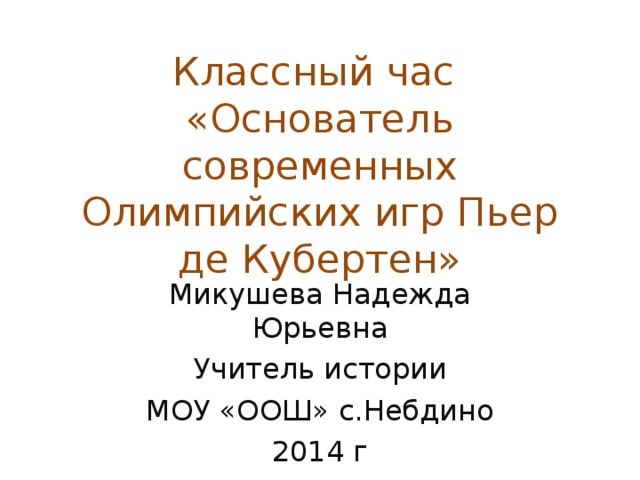 Классный час  «Основатель современных Олимпийских игр Пьер де Кубертен» Микушева Надежда Юрьевна Учитель истории МОУ «ООШ» с.Небдино 2014 г