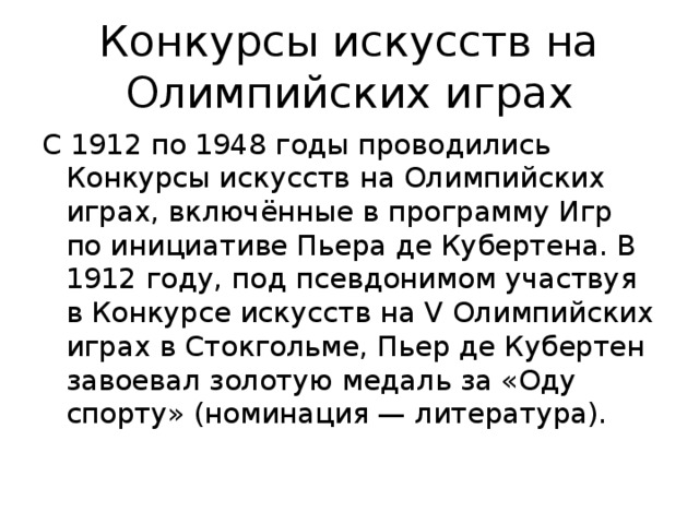 Конкурсы искусств на Олимпийских играх С 1912 по 1948 годы проводились Конкурсы искусств на Олимпийских играх, включённые в программу Игр по инициативе Пьера де Кубертена. В 1912 году, под псевдонимом участвуя в Конкурсе искусств на V Олимпийских играх в Стокгольме, Пьер де Кубертен завоевал золотую медаль за «Оду спорту» (номинация — литература).