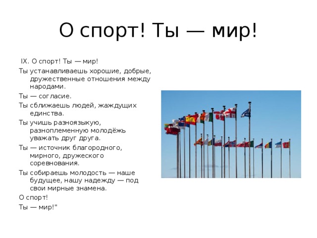 О спорт! Ты — мир!  IX. О спорт! Ты — мир! Ты устанавливаешь хорошие, добрые, дружественные отношения между народами. Ты — согласие. Ты сближаешь людей, жаждущих единства. Ты учишь разноязыкую, разноплеменную молодёжь уважать друг друга. Ты — источник благородного, мирного, дружеского соревнования. Ты собираешь молодость — наше будущее, нашу надежду — под свои мирные знамена. О спорт! Ты — мир!