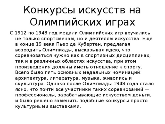 Конкурсы искусств на Олимпийских играх С 1912 по 1948 год медали Олимпийских игр вручались не только спортсменам, но и деятелям искусства. Ещё в конце 19 века Пьер де Кубертен, предлагая возродить Олимпиады, высказывал идею, что соревноваться нужно как в спортивных дисциплинах, так и в различных областях искусства, при этом произведения должны иметь отношение к спорту. Всего было пять основных медальных номинаций: архитектура, литература, музыка, живопись и скульптура. Однако после Олимпиады 1948 года стало ясно, что почти все участники таких соревнований — профессионалы, зарабатывающие искусством деньги, и было решено заменить подобные конкурсы просто культурными выставками.