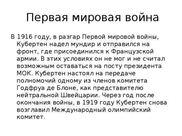 Первая мировая война В 1916 году, в разгар Первой мировой войны, Кубертен надел мундир и отправился на фронт, где присоединился к Французской армии. В этих условиях он не мог и не считал возможным оставаться на посту президента МОК. Кубертен настоял на передаче полномочий одному из членов комитета Годфруа де Блоне, как представителю нейтральной Швейцарии. Через год после окончания войны, в 1919 году Кубертен снова возглавил Международный олимпийский комитет.