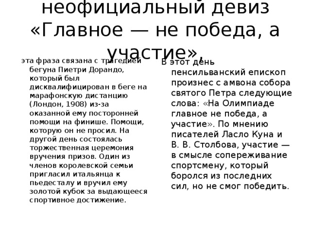 неофициальный девиз «Главное — не победа, а участие»,  эта фраза связана с трагедией бегуна Пиетри Дорандо, который был дисквалифицирован в беге на марафонскую дистанцию (Лондон, 1908) из-за оказанной ему посторонней помощи на финише. Помощи, которую он не просил. На другой день состоялась торжественная церемония вручения призов. Один из членов королевской семьи пригласил итальянца к пьедесталу и вручил ему золотой кубок за выдающееся спортивное достижение. В этот день пенсильванский епископ произнес с амвона собора святого Петра следующие слова: «На Олимпиаде главное не победа, а участие». По мнению писателей Ласло Куна и В. В. Столбова, участие — в смысле сопереживание спортсмену, который боролся из последних сил, но не смог победить.