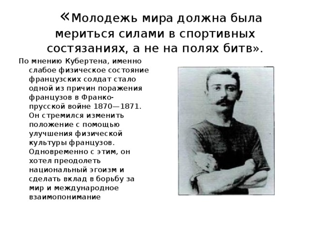 « Молодежь мира должна была мериться силами в спортивных состязаниях, а не на полях битв». По мнению Кубертена, именно слабое физическое состояние французских солдат стало одной из причин поражения французов в Франко-прусской войне 1870—1871. Он стремился изменить положение с помощью улучшения физической культуры французов. Одновременно с этим, он хотел преодолеть национальный эгоизм и сделать вклад в борьбу за мир и международное взаимопонимание