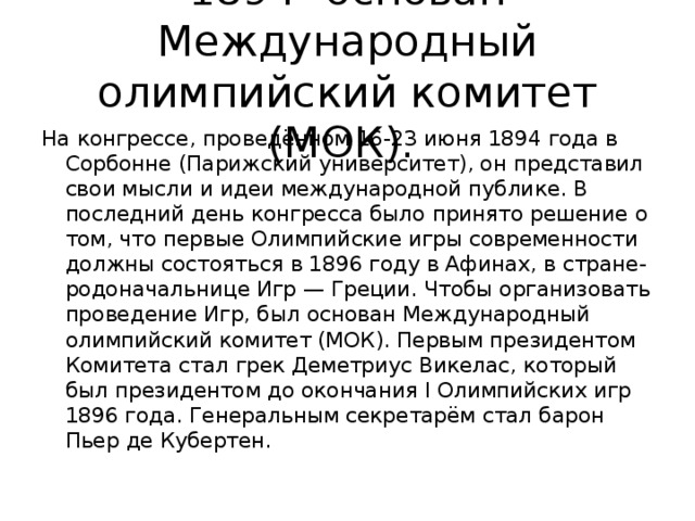 1894- основан Международный олимпийский комитет (МОК). На конгрессе, проведённом 16-23 июня 1894 года в Сорбонне (Парижский университет), он представил свои мысли и идеи международной публике. В последний день конгресса было принято решение о том, что первые Олимпийские игры современности должны состояться в 1896 году в Афинах, в стране-родоначальнице Игр — Греции. Чтобы организовать проведение Игр, был основан Международный олимпийский комитет (МОК). Первым президентом Комитета стал грек Деметриус Викелас, который был президентом до окончания I Олимпийских игр 1896 года. Генеральным секретарём стал барон Пьер де Кубертен.