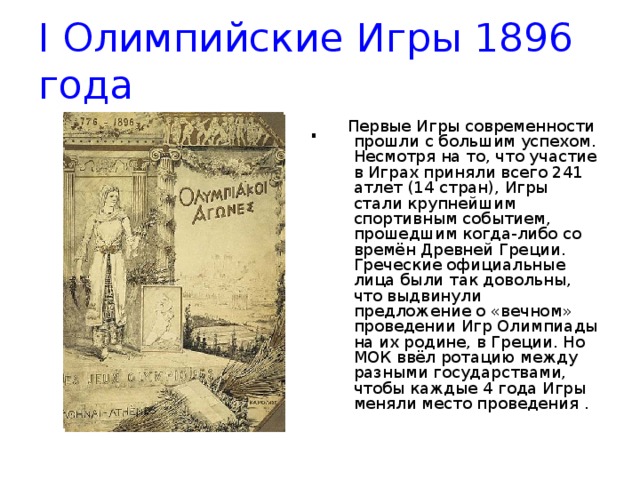 I Олимпийские Игры 1896 года .    Первые Игры современности прошли с большим успехом. Несмотря на то, что участие в Играх приняли всего 241 атлет (14 стран), Игры стали крупнейшим спортивным событием, прошедшим когда-либо со времён Древней Греции. Греческие официальные лица были так довольны, что выдвинули предложение о «вечном» проведении Игр Олимпиады на их родине, в Греции. Но МОК ввёл ротацию между разными государствами, чтобы каждые 4 года Игры меняли место проведения .