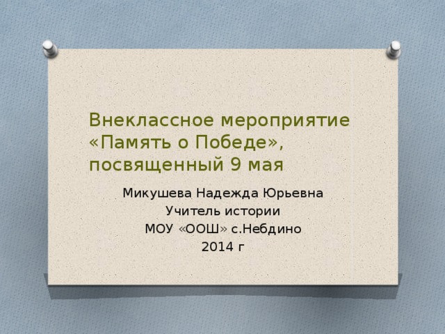 Внеклассное мероприятие  «Память о Победе», посвященный 9 мая Микушева Надежда Юрьевна Учитель истории МОУ «ООШ» с.Небдино 2014 г