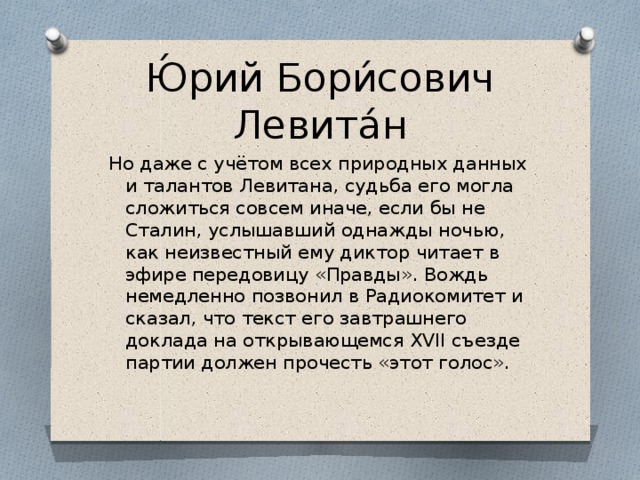 Ю́рий Бори́сович Левита́н Но даже с учётом всех природных данных и талантов Левитана, судьба его могла сложиться совсем иначе, если бы не Сталин, услышавший однажды ночью, как неизвестный ему диктор читает в эфире передовицу «Правды». Вождь немедленно позвонил в Радиокомитет и сказал, что текст его завтрашнего доклада на открывающемся XVII съезде партии должен прочесть «этот голос».