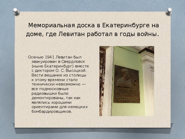 Мемориальная доска в Екатеринбурге на доме, где Левитан работал в годы войны . Осенью 1941 Левитан был эвакуирован в Свердловск (ныне Екатеринбург) вместе с диктором О. С. Высоцкой. Вести вещание из столицы к этому времени стало технически невозможно — все подмосковные радиовышки были демонтированы, так как являлись хорошими ориентирами для немецких бомбардировщиков.