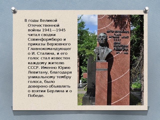 В годы Великой Отечественной войны 1941—1945 читал сводки Совинформбюро и приказы Верховного Главнокомандующего И. Сталина, и его голос стал известен каждому жителю СССР. Именно Юрию Левитану, благодаря уникальному тембру голоса, было доверено объявлять о взятии Берлина и о Победе.